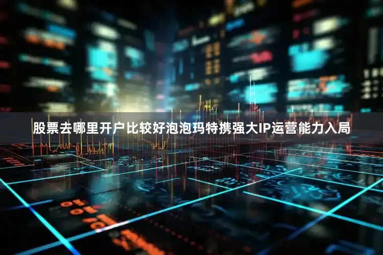 股票去哪里开户比较好泡泡玛特携强大IP运营能力入局