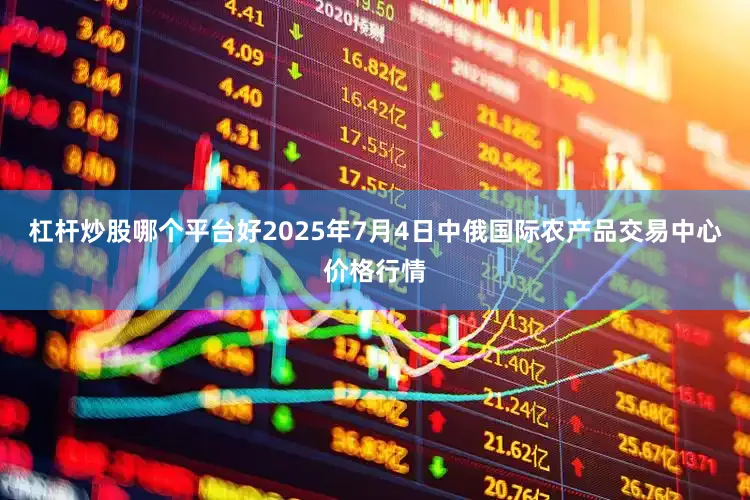 杠杆炒股哪个平台好2025年7月4日中俄国际农产品交易中心价格行情