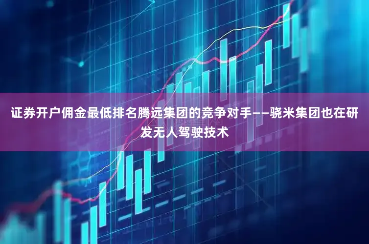 证券开户佣金最低排名腾远集团的竞争对手——骁米集团也在研发无人驾驶技术