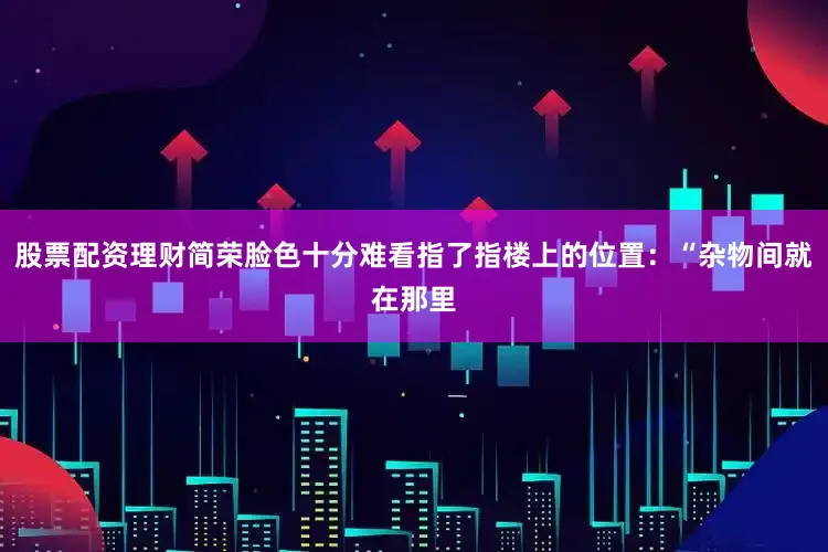 股票配资理财简荣脸色十分难看指了指楼上的位置：“杂物间就在那里