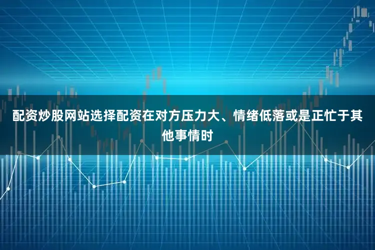 配资炒股网站选择配资在对方压力大、情绪低落或是正忙于其他事情时