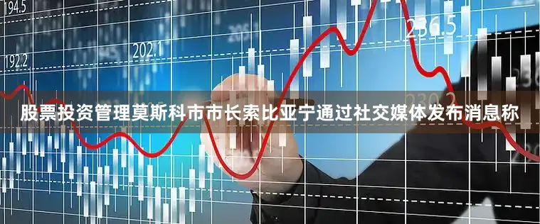 股票投资管理莫斯科市市长索比亚宁通过社交媒体发布消息称
